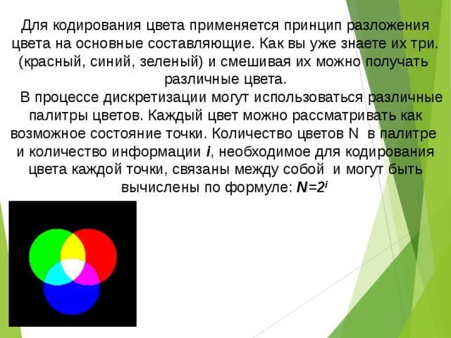 Для кодирования цвета применяется принцип разложения цвета на основные составляющие. Как вы уже знаете их три.(красный, синий, зеленый) и смешивая их можно получать различные цвета.  В процессе дискретизации могут использоваться различные палитры цветов. Каждый цвет можно рассматривать как возможное состояние точки. Количество цветов N в палитре и количество информации i , необходимое для кодирования цвета каждой точки, связаны между собой и могут быть вычислены по формуле: N=2 i  
