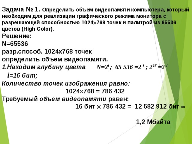 Задача № 1. Определить объем видеопамяти компьютера, который необходим для реализации графического режима монитора с разрешающей способностью 1024  768 точек и палитрой из 65536 цветов (High Color). Решение: N=65536 разр.способ. 1024х768 точек определить объем видеопамяти. 1.Находим глубину цвета N=2 i ; 65 536 =2 i ; 2 16 =2 i   i =16 бит; Количество точек  изображения равно :  1024  768 = 786 432  Требуемый объем видеопамяти  равен:   16 бит  786 432 =  12 582 912 бит    1,2 Мбайта 