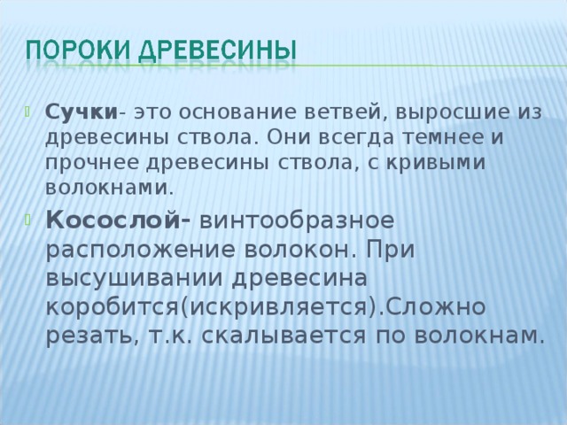 Сучки - это основание ветвей, выросшие из древесины ствола. Они всегда темнее и прочнее древесины ствола, с кривыми волокнами. Сучки - это основание ветвей, выросшие из древесины ствола. Они всегда темнее и прочнее древесины ствола, с кривыми волокнами. Косослой- винтообразное расположение волокон. При высушивании древесина коробится(искривляется).Сложно резать, т.к. скалывается по волокнам.  
