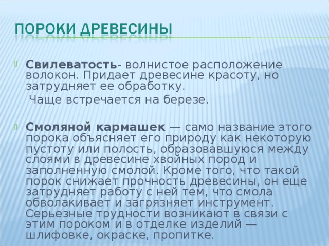 Свилеватость - волнистое расположение волокон. Придает древесине красоту, но затрудняет ее обработку.  Чаще встречается на березе. Смоляной кармашек — само название этого порока объясняет его природу как некоторую пустоту или полость, образовавшуюся между слоями в древесине хвойных пород и заполненную смолой. Кроме того, что такой порок снижает прочность древесины, он еще затрудняет работу с ней тем, что смола обволакивает и загрязняет инструмент. Серьезные трудности возникают в связи с этим пороком и в отделке изделий — шлифовке, окраске, пропитке. 