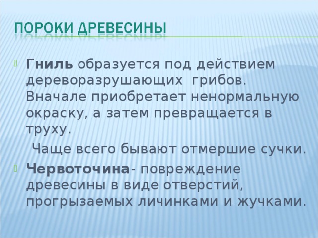 Гниль образуется под действием дереворазрушающих грибов. Вначале приобретает ненормальную окраску, а затем превращается в труху.  Чаще всего бывают отмершие сучки. Червоточина - повреждение древесины в виде отверстий, прогрызаемых личинками и жучками.  