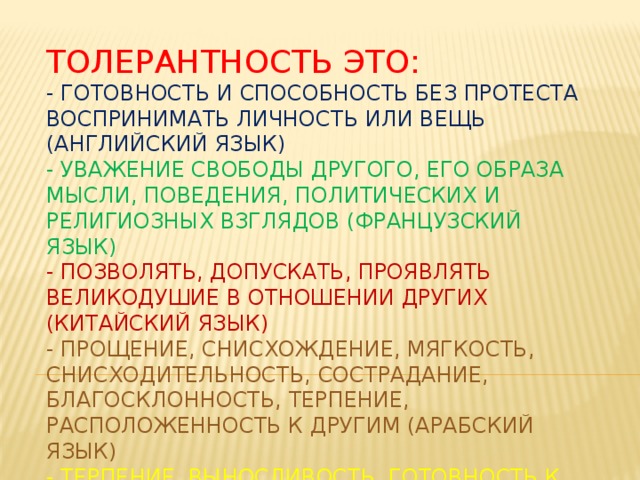 Толерантность это:  - готовность и способность без протеста воспринимать личность или вещь (английский язык)  - уважение свободы другого, его образа мысли, поведения, политических и религиозных взглядов (французский язык)  - позволять, допускать, проявлять великодушие в отношении других (китайский язык)  - прощение, снисхождение, мягкость, снисходительность, сострадание, благосклонность, терпение, расположенность к другим (арабский язык)  - терпение, выносливость, готовность к примирению (персидский язык) 