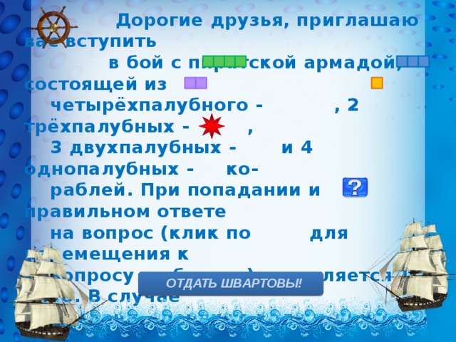  Дорогие друзья, приглашаю вас вступить  в бой с пиратской армадой, состоящей из  четырёхпалубного - , 2 трёхпалубных - ,  3 двухпалубных - и 4 однопалубных - ко-  раблей. При попадании и правильном ответе  на вопрос (клик по для перемещения к  вопросу и обратно) начисляется 1 очко. В случае  неудачи – переход хода к другому экипажу.  Морские мины на карте обозначены , за их  обезвреживание – дополнительное очко. Для  проверки своих ответов нужно кликнуть на  изображение юнги. Желаю удачи!      ОТДАТЬ ШВАРТОВЫ! 