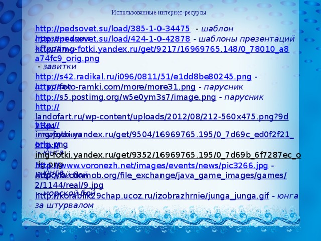 Использованные интернет-ресурсы http://pedsovet.su/load/385-1-0-34475  - шаблон презентации http://pedsovet.su/load/424-1-0-42878  - шаблоны презентаций «Пираты» http://img-fotki.yandex.ru/get/9217/16969765.148/0_78010_a8a74fc9_orig.png  - завитки  http://s42.radikal.ru/i096/0811/51/e1dd8be80245.png  -  штурвал  http:// foto-ramki.com/more/more31.png  -  парусник http:// s5.postimg.org/w5e0ym3s7/image.png  -  парусник http:// landofart.ru/wp-content/uploads/2012/08/212-560x475.png?9d7bd4  -  парусник  http:// img-fotki.yandex.ru/get/9504/16969765.195/0_7d69c_ed0f2f21_orig.png  -  юнга http:// img-fotki.yandex.ru/get/9352/16969765.195/0_7d69b_6f7287ec_orig.png  -  юнга http://www.voronezh.net/images/events/news/pic3266.jpg  -  морской бой http://la.cdnmob.org/file_exchange/java_game_images/games/2/1144/real/9.jpg  -  морской бой  http://korablik29chap.ucoz.ru/izobrazhrnie/junga_junga.gif  -  юнга за штурвалом  