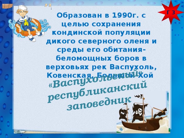 Г 3  «Васпухольский» республиканский заповедник  Образован в 1990г. с целью сохранения кондинской популяции дикого северного оленя и среды его обитания- беломощных боров в верховьях рек Васпухоль, Ковенская, Большой Хой 