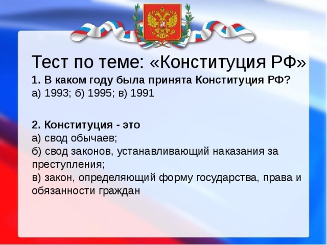 Тест по теме: «Конституция РФ»  1. В каком году была принята Конституция РФ?  а) 1993; б) 1995; в) 1991  2. Конституция - это  а) свод обычаев;  б) свод законов, устанавливающий наказания за преступления;  в) закон, определяющий форму государства, права и обязанности граждан   