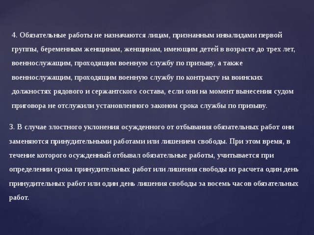 4. Обязательные работы не назначаются лицам, признанным инвалидами первой группы, беременным женщинам, женщинам, имеющим детей в возрасте до трех лет, военнослужащим, проходящим военную службу по призыву, а также военнослужащим, проходящим военную службу по контракту на воинских должностях рядового и сержантского состава, если они на момент вынесения судом приговора не отслужили установленного законом срока службы по призыву.   3. В случае злостного уклонения осужденного от отбывания обязательных работ они заменяются принудительными работами или лишением свободы. При этом время, в течение которого осужденный отбывал обязательные работы, учитывается при определении срока принудительных работ или лишения свободы из расчета один день принудительных работ или один день лишения свободы за восемь часов обязательных работ.   