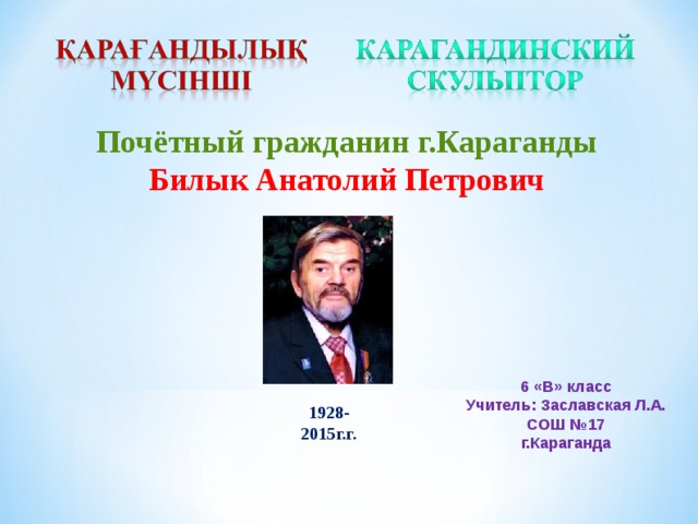 Почётный гражданин г.Караганды Билык Анатолий Петрович  6 «В» класс Учитель: Заславская Л.А. СОШ №17 г.Караганда 1928- 2015г.г.  