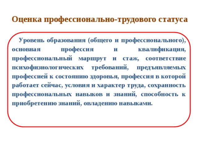 Оценка профессионально-трудового статуса  Уровень образования (общего и профессионального), основная профессия и квалификация, профессиональный маршрут и стаж, соответствие психофизиологических требований, предъявляемых профессией к состоянию здоровья, профессия в которой работает сейчас, условия и характер труда, сохранность профессиональных навыков и знаний, способность к приобретению знаний, овладению навыками. 