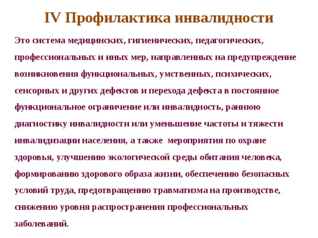 IV Профилактика инвалидности Это система медицинских, гигиенических, педагогических, профессиональных и иных мер, направленных на предупреждение возникновения функциональных, умственных, психических, сенсорных и других дефектов и перехода дефекта в постоянное функциональное ограничение или инвалидность, раннюю диагностику инвалидности или уменьшение частоты и тяжести инвалидизации населения, а также мероприятия по охране здоровья, улучшению экологической среды обитания человека, формированию здорового образа жизни, обеспечению безопасных условий труда, предотвращению травматизма на производстве, снижению уровня распространения профессиональных заболеваний. 