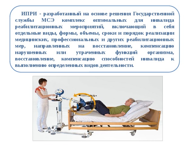  ИПРИ - разработанный на основе решения Государственной службы МСЭ комплекс оптимальных для инвалида реабилитационных мероприятий, включающий в себя отдельные виды, формы, объемы, сроки и порядок реализации медицинских, профессиональных и других реабилитационных мер, направленных на восстановление, компенсацию нарушенных или утраченных функций организма, восстановление, компенсацию способностей инвалида к выполнению определенных видов деятельности. 