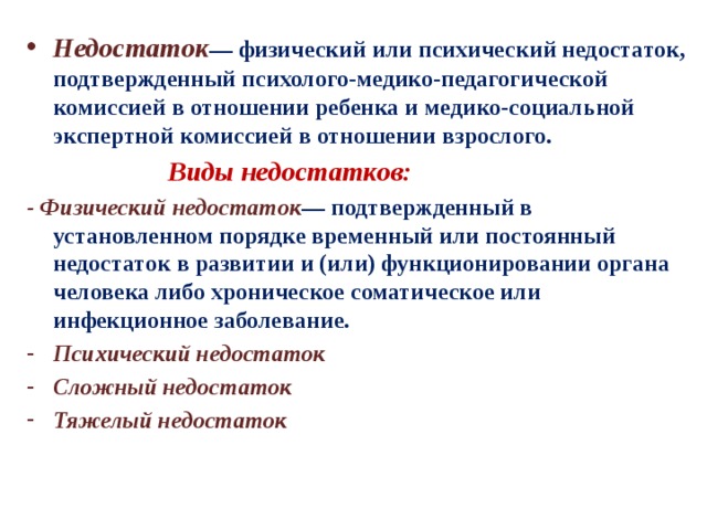 Недостаток — физический или психический недостаток, подтвержденный психолого-медико-педагогической комиссией в отношении ребенка и медико-социальной экспертной комиссией в отношении взрослого.  Виды недостатков: - Физический недостаток — подтвержденный в установленном порядке временный или постоянный недостаток в развитии и (или) функционировании органа человека либо хроническое соматическое или инфекционное заболевание. Психический недостаток Сложный недостаток Тяжелый недостаток 