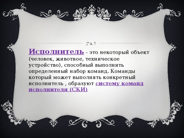 Исполнитель – это некоторый объект (человек, животное, техническое устройство), способный выполнять определенный набор команд. Команды который может выполнять конкретный исполнитель , образуют систему команд исполнителя (СКИ) 