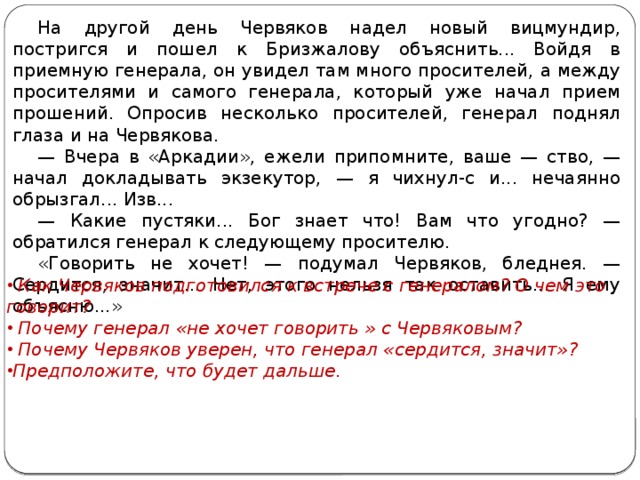 На другой день Червяков надел новый вицмундир, постригся и пошел к Бризжалову объяснить... Войдя в приемную генерала, он увидел там много просителей, а между просителями и самого генерала, который уже начал прием прошений. Опросив несколько просителей, генерал поднял глаза и на Червякова. — Вчера в «Аркадии», ежели припомните, ваше — ство, — начал докладывать экзекутор, — я чихнул-с и... нечаянно обрызгал... Изв... — Какие пустяки... Бог знает что! Вам что угодно? — обратился генерал к следующему просителю. «Говорить не хочет! — подумал Червяков, бледнея. — Сердится, значит... Нет, этого нельзя так оставить... Я ему объясню...»    Как Червяков подготовился к встрече с генералом? О чем это говорит?  Почему генерал «не хочет говорить » с Червяковым?  Почему Червяков уверен, что генерал «сердится, значит»? Предположите, что будет дальше.   