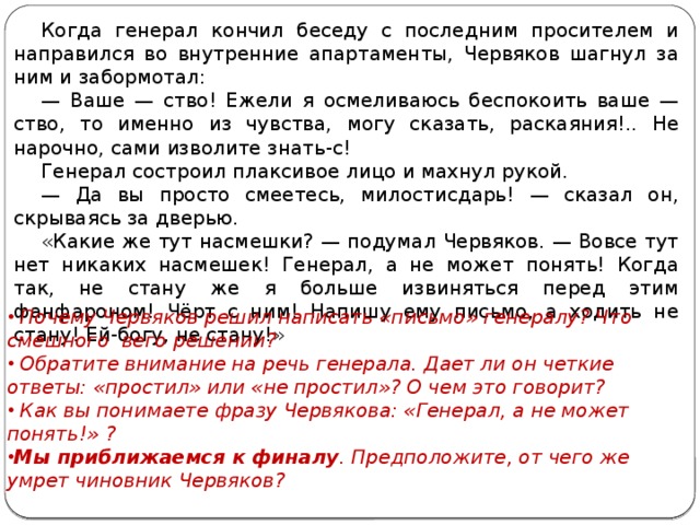 Когда генерал кончил беседу с последним просителем и направился во внутренние апартаменты, Червяков шагнул за ним и забормотал: — Ваше — ство! Ежели я осмеливаюсь беспокоить ваше — ство, то именно из чувства, могу сказать, раскаяния!.. Не нарочно, сами изволите знать-с! Генерал состроил плаксивое лицо и махнул рукой. — Да вы просто смеетесь, милостисдарь! — сказал он, скрываясь за дверью. «Какие же тут насмешки? — подумал Червяков. — Вовсе тут нет никаких насмешек! Генерал, а не может понять! Когда так, не стану же я больше извиняться перед этим фанфароном! Чёрт с ним! Напишу ему письмо, а ходить не стану! Ей-богу, не стану!»  Почему Червяков решил написать «письмо» генералу? Что смешного вего решении?  Обратите внимание на речь генерала. Дает ли он четкие ответы: «простил» или «не простил»? О чем это говорит?  Как вы понимаете фразу Червякова: «Генерал, а не может понять!» ? Мы приближаемся к финалу . Предположите, от чего же умрет чиновник Червяков?   