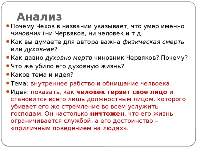 Анализ Почему Чехов в названии указывает, что умер именно чиновник (ни Червяков, ни человек и т.д. Как вы думаете для автора важна физическая смерть или духовная ? Как давно духовно мертв чиновник Червяков? Почему? Что же убило его духовную жизнь? Каков тема и идея? Тема: внутреннее рабство и обнищание челвоека. Идея: показать, как человек теряет свое лицо и становится всего лишь должностным лицом, которого убивает его же стремление во всем услужить господам. Он настолько ничтожен , что его жизнь ограничивается службой, а его достоинство – «приличным поведением на людях». 