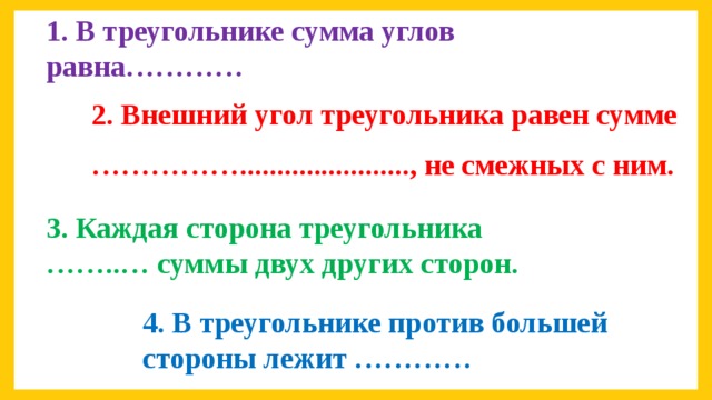 1. В треугольнике сумма углов равна………… 2. Внешний угол треугольника равен сумме …………… ......................., не смежных с ним. 3. Каждая сторона треугольника ……..… суммы двух других сторон. 4. В треугольнике против большей стороны лежит …………