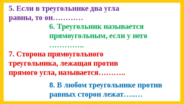 5. Если в треугольнике два угла равны, то он………… 6. Треугольник называется прямоугольным, если у него ………….. 7. Сторона прямоугольного треугольника, лежащая против прямого угла, называется……….. 8. В любом треугольнике против равных сторон лежат…..…