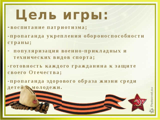 Цель игры: - воспитание патриотизма; -пропаганда укрепления обороноспособности страны; популяризация военно-прикладных и технических видов спорта; -готовность каждого гражданина к защите своего Отечества; -пропаганда здорового образа жизни среди детей и молодежи. 