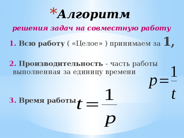 Алгоритм решения задач на совместную работу  1. Всю работу ( «Целое» ) принимаем за 1,  2. Производительность - часть работы выполненная за единицу времени   3. Время работы  