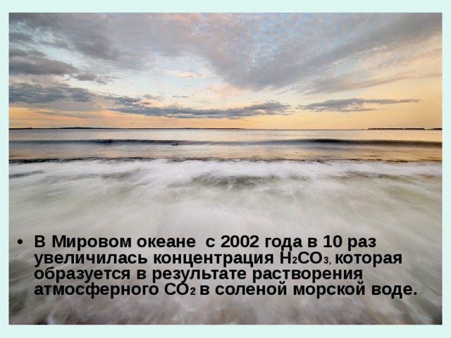 В Мировом океане с 2002 года в 10 раз увеличилась концентрация Н 2 СО 3, которая образуется в результате растворения атмосферного СО 2 в соленой морской воде. 