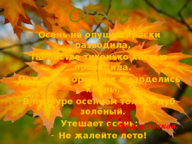 Осень Осень на опушке краски разводила, По листве тихонько кистью проводила. Пожелтел орешник и зарделись клёны, В пурпуре осеннем только дуб зелёный. Утешает осень: Не жалейте лето! Посмотрите – роща золотом одета! З. Федоровская. 