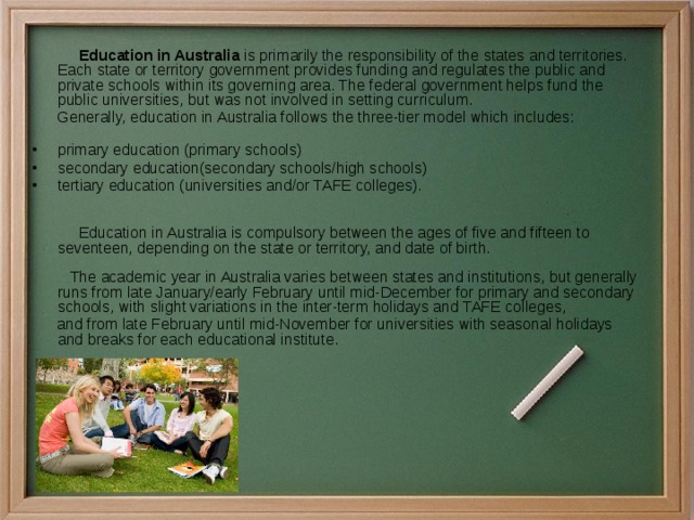  Education in Australia  is primarily the responsibility of the states and territories. Each state or territory government provides funding and regulates the public and private schools within its governing area. The federal government helps fund the public universities, but was not involved in setting curriculum.  Generally, education in Australia follows the three-tier model which includes:    primary education (primary schools) secondary education(secondary schools/high schools) tertiary education (universities and/or TAFE colleges).     Education in Australia is compulsory between the ages of five and fifteen to seventeen, depending on the state or territory, and date of birth.   The academic year in Australia varies between states and institutions, but generally runs from late January/early February until mid-December for primary and secondary schools, with slight variations in the inter-term holidays and TAFE colleges,   and from late February until mid-November for universities with seasonal holidays and breaks for each educational institute. 