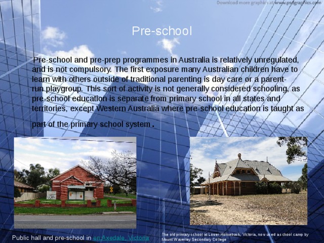 Pre-school  Pre-school and pre-prep programmes in Australia is relatively unregulated, and is not compulsory. The first exposure many Australian children have to learn with others outside of traditional parenting is day care or a parent-run playgroup. This sort of activity is not generally considered schooling, as pre-school education is separate from primary school in all states and territories, except Western Australia where pre-school education is taught as part of the primary school system . Public hall and pre-school in  en:Axedale, Victoria  The old primary school at Lower Homebush, Victoria, now used a school camp by Mount Waverley Secondary College 