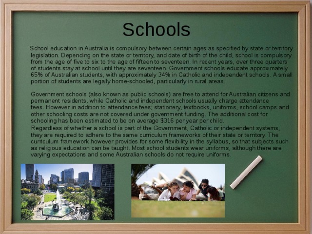 Schools  School education in Australia is compulsory between certain ages as specified by state or territory legislation. Depending on the state or territory, and date of birth of the child, school is compulsory from the age of five to six to the age of fifteen to seventeen. In recent years, over three quarters of students stay at school until they are seventeen. Government schools educate approximately 65% of Australian students, with approximately 34% in Catholic and independent schools. A small portion of students are legally home-schooled, particularly in rural areas.   Government schools (also known as public schools) are free to attend for Australian citizens and permanent residents, while Catholic and independent schools usually charge attendance fees. However in addition to attendance fees; stationery, textbooks, uniforms, school camps and other schooling costs are not covered under government funding. The additional cost for schooling has been estimated to be on average $316 per year per child.  Regardless of whether a school is part of the Government, Catholic or independent systems, they are required to adhere to the same curriculum frameworks of their state or territory. The curriculum framework however provides for some flexibility in the syllabus, so that subjects such as religious education can be taught. Most school students wear uniforms, although there are varying expectations and some Australian schools do not require uniforms. 