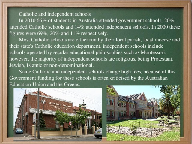 Catholic and independent schools In 2010 66% of students in Australia attended government schools, 20% attended Catholic schools and 14% attended independent schools. In 2000 these figures were 69%, 20% and 11% respectively. Most Catholic schools are either run by their local parish, local diocese and their state's Catholic education department. independent schools include schools operated by secular educational philosophies such as Montessori, however, the majority of independent schools are religious, being Protestant, Jewish, Islamic or non-denominational. Some Catholic and independent schools charge high fees, because of this Government funding for these schools is often criticised by the Australian Education Union and the Greens. 