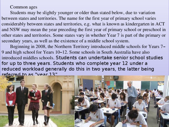Common ages Students may be slightly younger or older than stated below, due to variation between states and territories. The name for the first year of primary school varies considerably between states and territories, e.g. what is known as kindergarten in ACT and NSW may mean the year preceding the first year of primary school or preschool in other states and territories. Some states vary in whether Year 7 is part of the primary or secondary years, as well as the existence of a middle school system. Beginning in 2008, the Northern Territory introduced middle schools for Years 7 – 9 and high school for Years 10 – 12. Some schools in South Australia have also introduced middles schools. Students can undertake senior school studies for up to three years. Students who complete year 12 under a reduced workload generally do this in two years, the latter being referred to as 