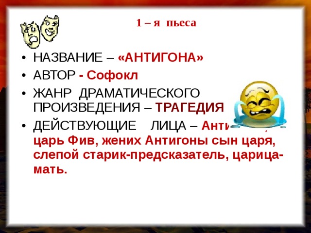  1 – я пьеса  1 – я пьеса НАЗВАНИЕ – «АНТИГОНА» АВТОР  - Софокл ЖАНР ДРАМАТИЧЕСКОГО ПРОИЗВЕДЕНИЯ – ТРАГЕДИЯ ДЕЙСТВУЮЩИЕ ЛИЦА – Антигона , царь Фив, жених Антигоны сын царя, слепой старик-предсказатель, царица-мать.   