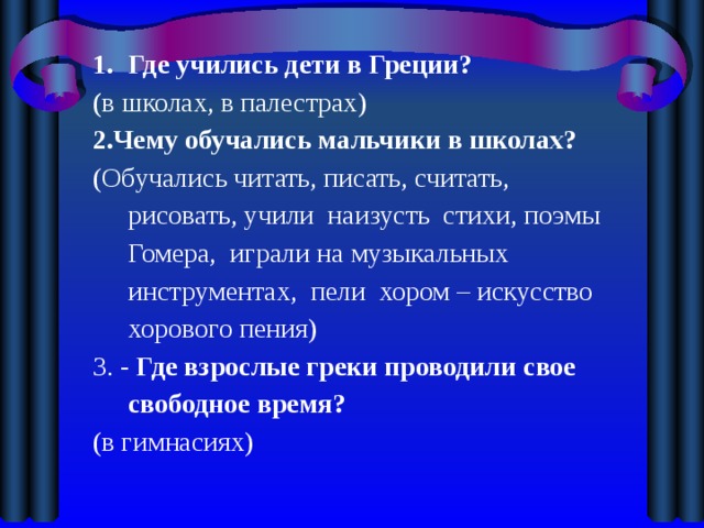 Где учились дети в Греции? ( в школах, в палестрах) 2.Чему обучались мальчики в школах? (Обучались читать, писать, считать, рисовать, учили наизусть стихи, поэмы Гомера, играли на музыкальных инструментах, пели хором – искусство хорового пения) 3. - Где взрослые греки проводили свое свободное время? (в гимнасиях) 