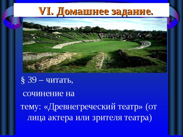 VI. Домашнее задание. § 39 – читать,  сочинение на тему: «Древнегреческий театр» (от лица актера или зрителя театра) 