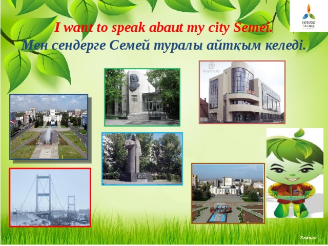I want to speak abaut my city Semei.  Мен сендерге Семей туралы айтқым келеді. 