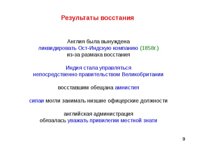 Результаты восстания  Англия была вынуждена ликвидировать Ост-Индскую компанию  (1858г.) из-за размаха восстания Индия стала управляться непосредственно правительством Великобритании восставшим обещана амнистия сипаи могли занимать низшие офицерские должности английская администрация обязалась уважать привилегии местной знати 