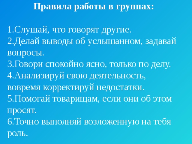 Правила работы в группах:  1.Слушай, что говорят другие. 2.Делай выводы об услышанном, задавай вопросы. 3.Говори спокойно ясно, только по делу. 4.Анализируй свою деятельность, вовремя корректируй недостатки. 5.Помогай товарищам, если они об этом просят. 6.Точно выполняй возложенную на тебя роль. 