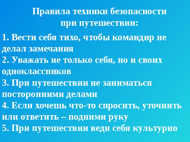 Правила техники безопасности при путешествии: 1. Вести себя тихо, чтобы командир не делал замечания 2. Уважать не только себя, но и своих одноклассников 3. При путешествии не заниматься посторонними делами 4. Если хочешь что-то спросить, уточнить или ответить – подними руку 5. При путешествии веди себя культурно 