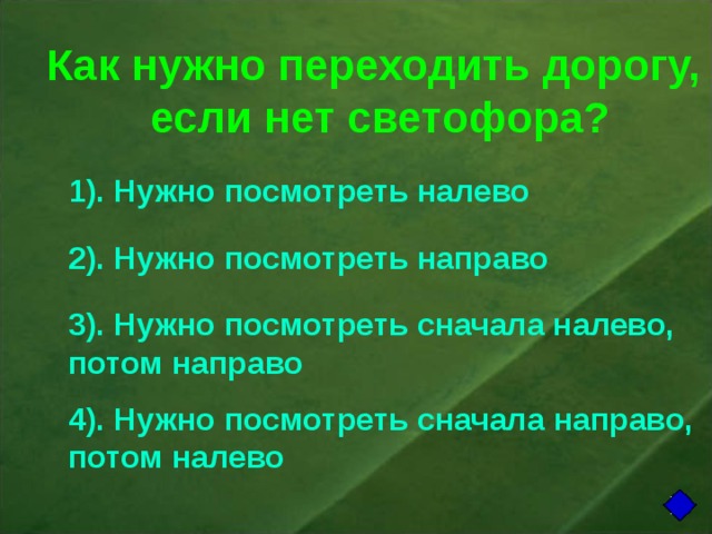 Как нужно переходить дорогу,  если нет светофора? 1). Нужно посмотреть налево 2). Нужно посмотреть направо 3). Нужно посмотреть сначала налево, потом направо 4). Нужно посмотреть сначала направо, потом налево 