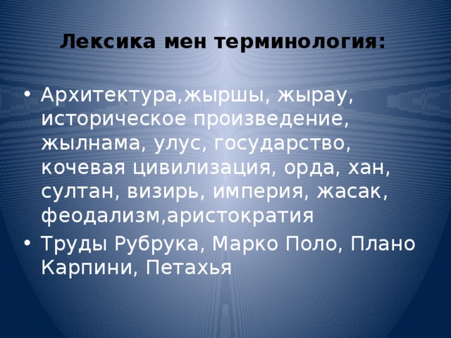 Лексика мен терминология:    Архитектура,жыршы, жырау, историческое произведение, жылнама, улус, государство, кочевая цивилизация, орда, хан, султан, визирь, империя, жасак, феодализм,аристократия Труды Рубрука, Марко Поло, Плано Карпини, Петахья 