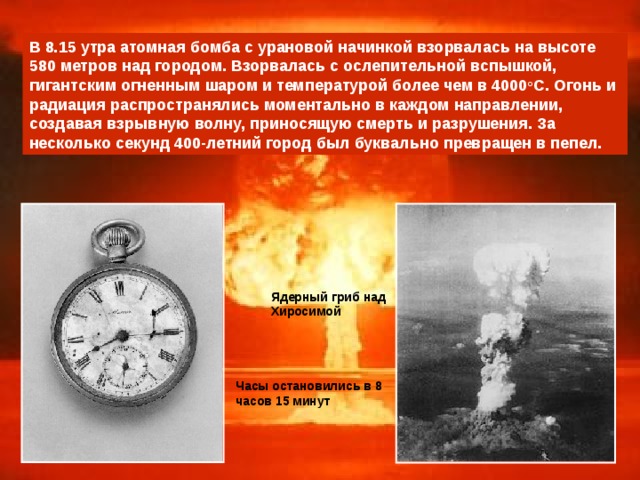 В 8.15 утра атомная бомба с урановой начинкой взорвалась на высоте 580 метров над городом. Взорвалась с ослепительной вспышкой, гигантским огненным шаром и температурой более чем в 4000 o С. Огонь и радиация распространялись моментально в каждом направлении, создавая взрывную волну, приносящую смерть и разрушения. За несколько секунд 400-летний город был буквально превращен в пепел.  Ядерный гриб над  Хиросимой Часы остановились в 8 часов 15 минут 