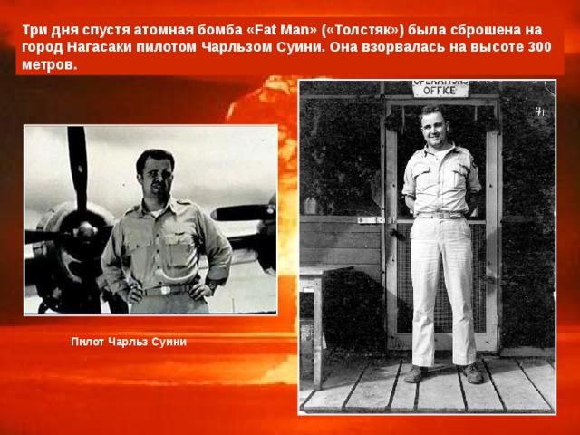 Три дня спустя атомная бомба «Fat Man» («Толстяк») была сброшена на город Нагасаки пилотом Чарльзом Суини. Она взорвалась на высоте 300 метров. Пилот Чарльз Суини 