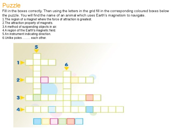 Puzzle Fill in the boxes correctly. Then using the letters in the grid fill in the corresponding coloured boxes below the puzzle. You will find the name of an animal which uses Earth’s magnetism to navigate. The region of a magnet where the force of attraction is greatest. The attraction property of magnets. A method of suspending objects in air. A region of the Earth’s magnetic field. An instrument indicating direction. Unlike poles …….. each other. 