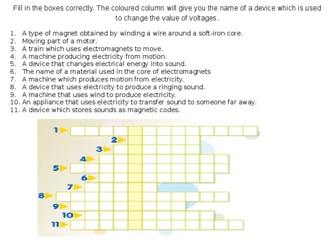 Puzzle   Fill in the boxes correctly. The coloured column will give you the name of a device which is used to change the value of voltages.   A type of magnet obtained by winding a wire around a soft-iron core. Moving part of a motor. A train which uses electromagnets to move. A machine producing electricity from motion. A device that changes electrical energy into sound. The name of a material used in the core of electromagnets A machine which produces motion from electricity. A device that uses electricity to produce a ringing sound. A machine that uses wind to produce electricity. An appliance that uses electricity to transfer sound to someone far away. A device which stores sounds as magnetic codes.     