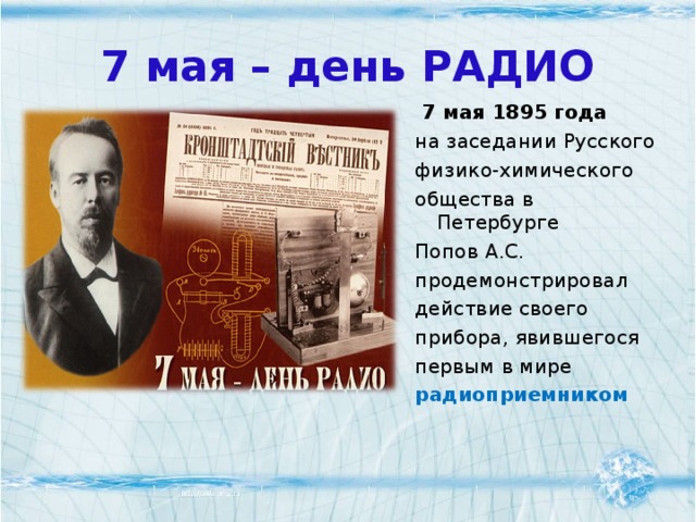7 мая – день РАДИО  7 мая 1895 года на заседании Русского физико-химического общества в Петербурге Попов А.С. продемонстрировал действие своего прибора, явившегося первым в мире  радиоприемником  