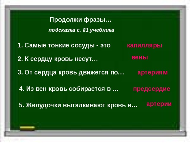 Продолжи фразы… подсказка с. 81 учебника 1. Самые тонкие сосуды - это капилляры вены 2. К сердцу кровь несут… 3. От сердца кровь движется по… артериям 4. Из вен кровь собирается в … предсердие артерии 5. Желудочки выталкивают кровь в… 