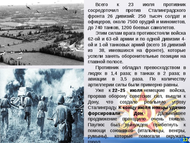 Всего к 23 июля противник сосредоточил против Сталинградского фронта 26 дивизий: 250 тысяч солдат и офицеров, около 7500 орудий и минометов, до 740 танков, 1200 боевых самолетов. Этим силам врага противостояли войска 62-ой и 63-ей армии и по одной дивизии 4-ой и 1-ой танковых армий (всего 16 дивизий из 38, имевшихся на фронте), которые успели занять оборонительные позиции на главной полосе. Противник обладал превосходством в людях в 1,4 раза; в танках в 2 раза; в авиации в 3,5 раза. По количеству артиллерии силы были примерно равны. Уже к  22–25 июля  немецкие войска, прорвав оборону советских сил, вышли к Дону, что создало реальную угрозу Сталинграду.  К концу июля немцы удачно форсировали Дон . Дальнейшее продвижение проходило очень тяжело. Паулюс был вынужден прибегнуть к помощи союзников (итальянцы, венгры, румыны), которые помогали окружать город. 12 