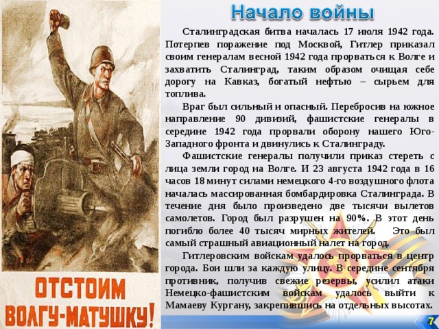 Сталинградская битва началась 17 июля 1942 года. Потерпев поражение под Москвой, Гитлер приказал своим генералам весной 1942 года прорваться к Волге и захватить Сталинград, таким образом очищая себе дорогу на Кавказ, богатый нефтью – сырьем для топлива. Враг был сильный и опасный. Перебросив на южное направление 90 дивизий, фашистские генералы в середине 1942 года прорвали оборону нашего Юго-Западного фронта и двинулись к Сталинграду. Фашистские генералы получили приказ стереть с лица земли город на Волге. И 23 августа 1942 года в 16 часов 18 минут силами немецкого 4-го воздушного флота началась массированная бомбардировка Сталинграда. В течение дня было произведено две тысячи вылетов самолетов. Город был разрушен на 90%. В этот день погибло более 40 тысяч мирных жителей. Это был самый страшный авиационный налет на город. Гитлеровским войскам удалось прорваться в центр города. Бои шли за каждую улицу. В середине сентября противник, получив свежие резервы, усилил атаки Немецко-фашистским войскам удалось выйти к Мамаеву Кургану, закрепившись на отдельных высотах.  7 