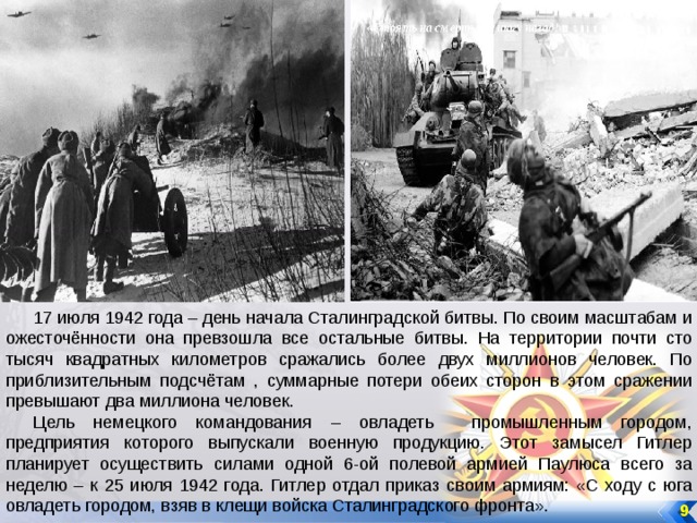 17 июля 1942 года – день начала Сталинградской битвы. По своим масштабам и ожесточённости она превзошла все остальные битвы. На территории почти сто тысяч квадратных километров сражались более двух миллионов человек. По приблизительным подсчётам , суммарные потери обеих сторон в этом сражении превышают два миллиона человек. Цель немецкого командования – овладеть промышленным городом, предприятия которого выпускали военную продукцию. Этот замысел Гитлер планирует осуществить силами одной 6-ой полевой армией Паулюса всего за неделю – к 25 июля 1942 года. Гитлер отдал приказ своим армиям: «С ходу с юга овладеть городом, взяв в клещи войска Сталинградского фронта». 9 