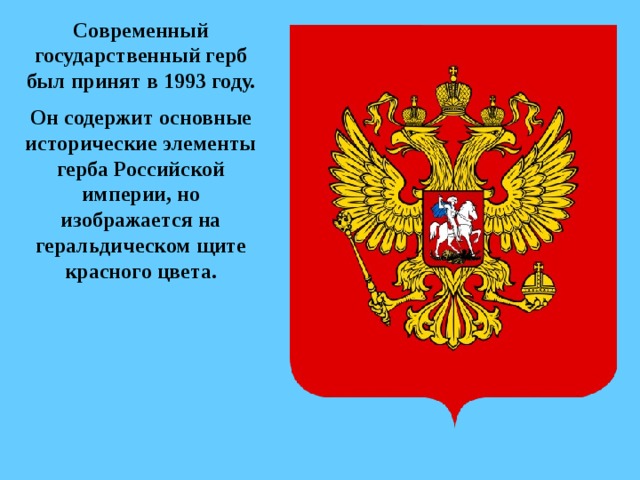 Современный государственный герб был принят в 1993 году. Он содержит основные исторические элементы герба Российской империи, но изображается на геральдическом щите красного цвета. 